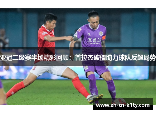 亚冠二级赛半场精彩回顾：普拉杰破僵助力球队反超局势