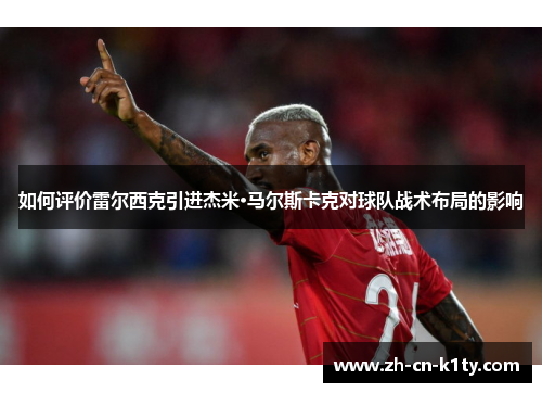 如何评价雷尔西克引进杰米·马尔斯卡克对球队战术布局的影响