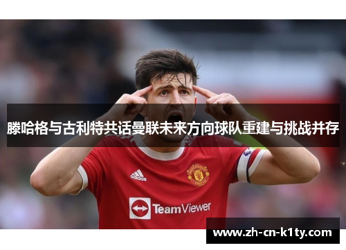 滕哈格与古利特共话曼联未来方向球队重建与挑战并存