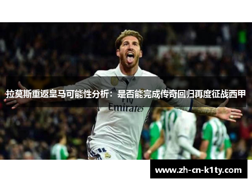 拉莫斯重返皇马可能性分析：是否能完成传奇回归再度征战西甲